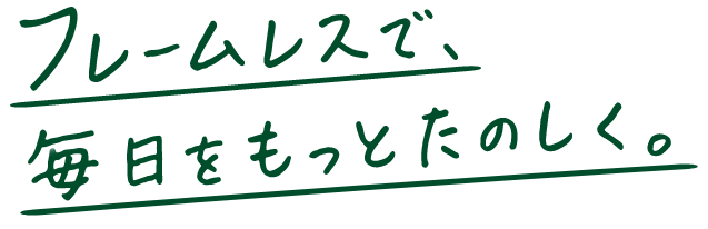 フレームレスで、毎日をもっとたのしく。