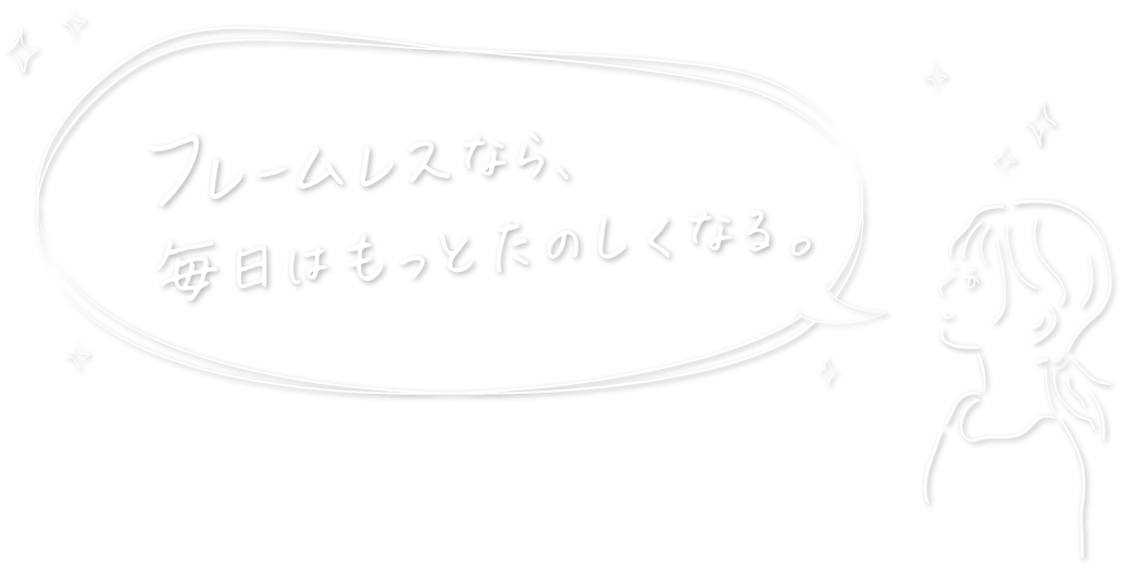 フレームレスなら毎日はもっとたのしくなる。