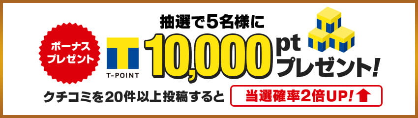 「ボーナス プレゼント」抽選で5名様にTポイント10,000ptプレゼント クチコミを20件以上投稿すると当選確率2倍UP！