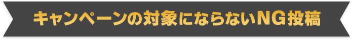 キャンペーンの対象にならないNG投稿