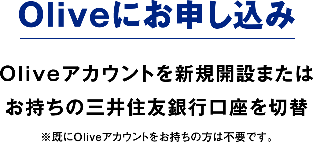 Oliveにお申し込み Oliveアカウントを新規開設またはお持ちの三井住友銀行口座を切替 ※既にOliveアカウントをお持ちの方は不要です。