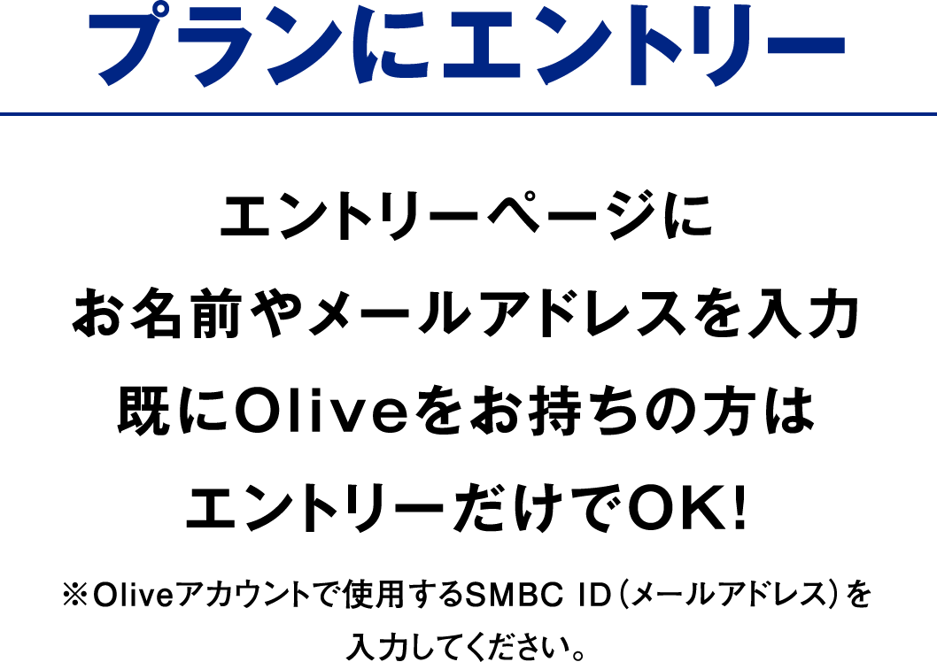 プランにエントリー エントリーページにお名前やメールアドレスを入力既にOliveをお持ちの方はエントリーだけでOK！ ※Oliveアカウントで使用するSMBC ID（メールアドレス）を入力してください。