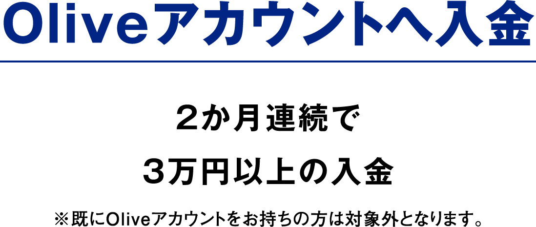 Oliveアカウントへ入金 2か月連続で3万円以上の入金 ※既にOliveアカウントをお持ちの方は対象外となります。