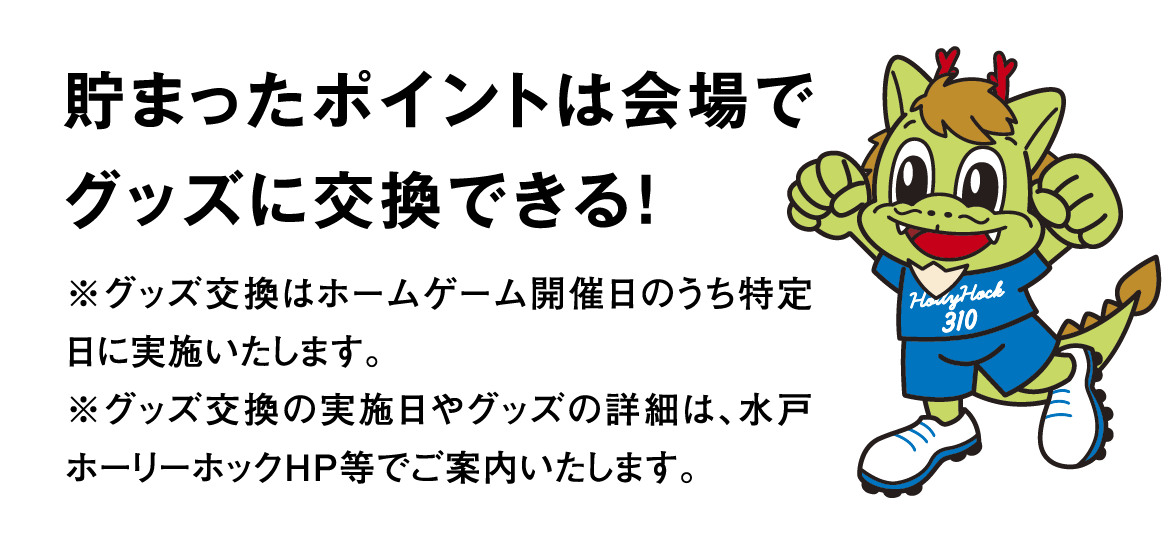 貯まったポイントは会場でグッズに交換できる！ ※グッズ交換はホームゲーム開催日のうち特定日に実施いたします。※グッズ交換の実施日やグッズの詳細は、水戸ホーリーホックHP等でご案内いたします。