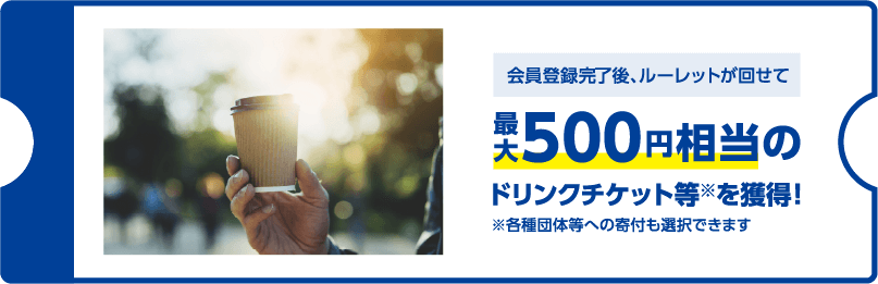 会員登録完了後、ルーレットが回せて最大500円相当のドリンクチケット等※を獲得！ ※各種団体等への寄付も選択できます
