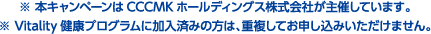 ※ 本キャンペーンはCCCMKホールディングス株式会社が主催しています。※ Vitality健康プログラムに加入済みの方は、重複してお申し込みいただけません。