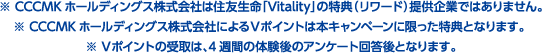 ※CCCMKホールディングス株式会社は住友生命「Vitality」の特典（リワード）提供企業ではありません。※ CCCMKホールディングス株式会社によるVポイントは本キャンペーンに限った特典となります。※ Vポイントの受取は、4週間の体験後のアンケート回答後となります。