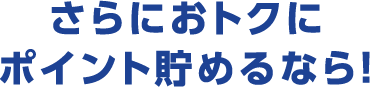 さらにおトクにポイント貯めるなら！