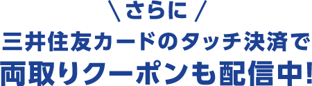 さらに三井住友カードのタッチ決済で両取りクーポンも配信中!