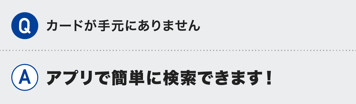Q.カードが手元にありません A.アプリで簡単に検索できます！