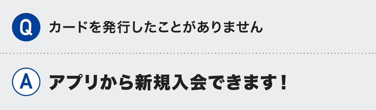 Q.カードを発行したことがありません A.アプリから新規入会できます！