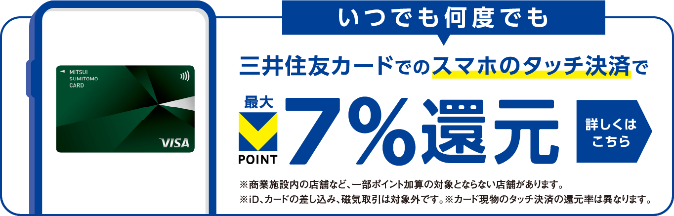 いつでも何度でも三井住友カードでのスマホのタッチ決済で最大Vポイント7%還元 詳しくはこちら ※商業施設内の店舗など、一部ポイント加算の対象とならない店舗があります。※iD、カードの差し込み、磁気取引は対象外です。※カード現物のタッチ決済の還元率は異なります。