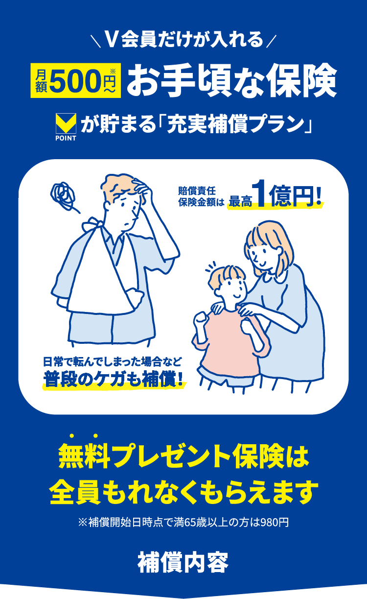 V会員だけが入れる 月額500円～ お手頃な保険 Vポイントが貯まる「充実
                補償プラン」 無料プレゼント保険は全員もれなくもらえます ※補償開始日時点で満65歳以上の方は980円 補償内容