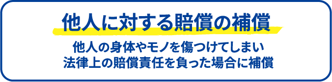 他人に対する賠償の補償 他人の身体やモノを傷つけてしまい法律上の賠償責任を負った場合に補償