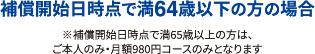 補償開始日時点で満64歳以下の方の場合 ※補償開始日時点で満65歳以上の方は、ご本人のみ・月額980円コースのみとなります