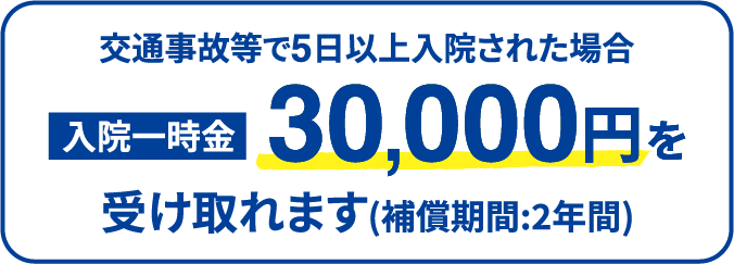 交通事故等で5日以上入院された場合 入院一時金30,000円を受け取れます(補償期間:2年間)