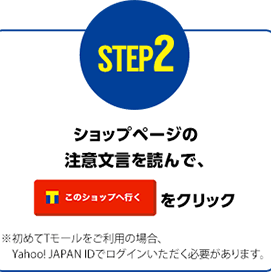 STEP2 ショップページの注意文言を呼んで【このショップへ行く】をクリック ※初めてTモールをご利用の場合、Yahoo! JAPAN IDでログインいただく必要があります。