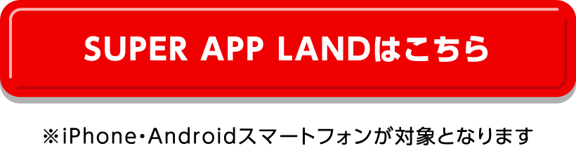 SUPER APP LANDはこちら　※iPhone・Androidスマートフォンが対象となります