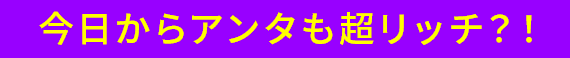 今日からアンタも超リッチ!?